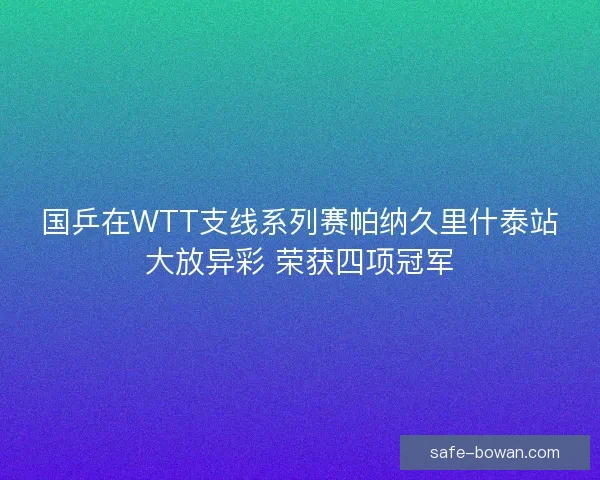 国乒在WTT支线系列赛帕纳久里什泰站大放异彩 荣获四项冠军