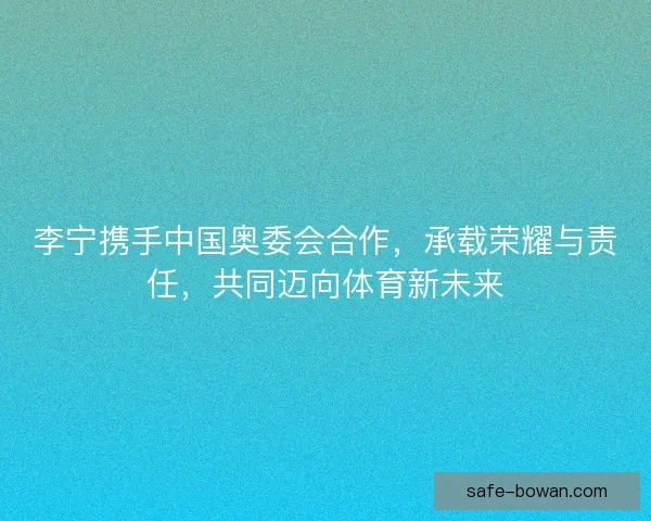 李宁携手中国奥委会合作，承载荣耀与责任，共同迈向体育新未来